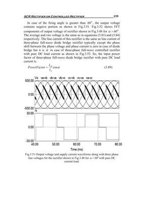 SCR Rectifier or Controlled Rectifier                                    139

   In case of the firing angle is greater than 60 o , the output voltage
contains negaive portion as shown in Fig.3.51. Fig.3.52 shows FFT
components of output voltage of rectifier shown in Fig.3.48 for α > 60 o .
The average and rms voltage is the same as in equations (3.81) and (3.84)
respectively. The line current of this rectifier is the same as line current of
three-phase full-wave diode bridge rectifier typically except the phase
shift between the phase voltage and phase current is zero in case of diode
bridge but it is α in case of three-phase full-wave controlled rectifier
with pure DC load current as shown in Fig.3.53. So, the input power
factor of three-phase full-wave diode bridge rectifier with pure DC load
current is:
                    I
   PowerFactor = s1 cos α                                          (3.89)
                    Is




 Fig.3.51 Output voltage and supply current waveforms along with three phase
   line voltages for the rectifier shown in Fig.3.48 for α > 60o with pure DC
                                    current load.
 