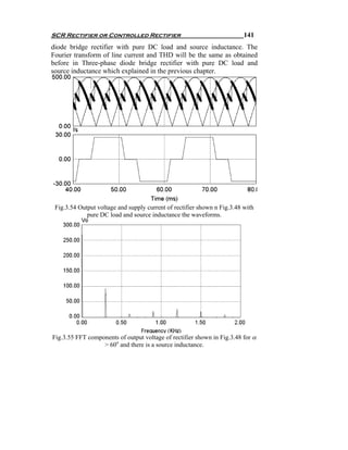 SCR Rectifier or Controlled Rectifier                                     141
diode bridge rectifier with pure DC load and source inductance. The
Fourier transform of line current and THD will be the same as obtained
before in Three-phase diode bridge rectifier with pure DC load and
source inductance which explained in the previous chapter.




 Fig.3.54 Output voltage and supply current of rectifier shown n Fig.3.48 with
             pure DC load and source inductance the waveforms.




Fig.3.55 FFT components of output voltage of rectifier shown in Fig.3.48 for α
                  > 60o and there is a source inductance.
 
