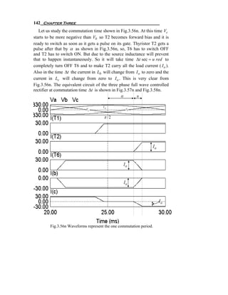 142 Chapter Three
   Let us study the commutation time shown in Fig.3.56n. At this time Vc
starts to be more negative than Vb so T2 becomes forward bias and it is
ready to switch as soon as it gets a pulse on its gate. Thyristor T2 gets a
pulse after that by α as shown in Fig.3.56n, so, T6 has to switch OFF
and T2 has to switch ON. But due to the source inductance will prevent
that to happen instantaneously. So it will take time Δt sec = u red to
completely turn OFF T6 and to make T2 carry all the load current ( I o ).
Also in the time Δt the current in Lb will change from I o to zero and the
current in Lc will change from zero to I o . This is very clear from
Fig.3.56n. The equivalent circuit of the three phase full wave controlled
rectifier at commutation time Δt is shown in Fig.3.57n and Fig.3.58n.
                                                 α        u

                                      Va
                             Vc                    Vb

                                       π /2




                                                                  Io


                                                 Io


                                                  Io


                                                                       Io



         Fig.3.56n Waveforms represent the one commutation period.
 