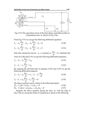 SCR Rectifier or Controlled Rectifier                                  143




 Fig.3.57n The equivalent circuit of the three phase controlled rectifier at
               commutation time Δt shown in Fig.3.56n.

From Fig.3.57n we can get the following defferntial equations:
         di                di
Va − La T 1 − Vdc − Lb T 6 − Vb = 0                             (3.90)
          dt                 dt
         di                di
Va − La T 1 − Vdc − Lc T 2 − Vc = 0                             (3.91)
          dt                 dt
                                                    di
Note that, during the time Δt , iT 1 is constant so T 1 = 0 , substitute this
                                                     dt
value in (3.90) and (3.91) we get the following differential equations:
              di
Va − Vb − Lb T 6 = Vdc                                          (3.92)
                dt
              di
Va − Vc − Lc T 2 = Vdc                                          (3.93)
               dt
By equating the left hand side of equation (3.92) and (3.93) we get the
following differential equation:
              di                      di
Va − Vb − Lb T 6 = Va − Vc − Lc T 2                             (3.94)
                dt                     dt
              di          di
Vb − Vc + Lb T 6 − Lc T 2 = 0                                   (3.95)
               dt          dt
The above equation can be written in the following manner:
(Vb − Vc )dt + Lb diT 6 − Lc diT 2 = 0                          (3.96)
(Vb − Vc )dω t + ω Lb diT 6 − ω Lc diT 2 = 0                    (3.97)
   Integrate the above equation during the time Δt with the help of
Fig.3.56n we can get the limits of integration as shown in the following:
 
