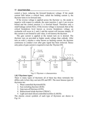 12 Chapter One
central p layer, reducing the forward breakover voltage. If the anode
current falls below a critical limit, called the holding current IH the
thyristor turns to its forward state.
   If the reverse voltage is applied across the thyristor i.e. the anode is
negative with respect to cathode, the outer junction J1 and J3 are reverse
biased and the central junction J2 is forward biased. Therefore only a
small leakage current flows. If the reverse voltage is increased, then at the
critical breakdown level known as reverse breakdown voltage, an
avalanche will occur at J1 and J3 and the current will increase sharply. If
this current is not limited to safe value, it will destroy the thyristor.
   The gate current is applied at the instant turn on is desired. The
thyristor turn on provided at higher anode voltage than cathode. After
turn on with IA reaches a value known as latching current, the thyristor
continuous to conduct even after gate signal has been removed. Hence
only pulse of gate current is required to turn the Thyrstor ON.




                     Fig.1.3 Thyristor v-i characteristics
1.8.3 Thyristor types:
There is many types of thyristors all of them has three terminals but
differs only in how they can turn ON and OFF. The most famous types of
thyristors are:
    1. Phase controlled thyristor(SCR)
    2. Fast switching thyristor (SCR)
    3. Gate-turn-off thyristor (GTO)
    4. Bidirectional triode thyristor (TRIAC)
    5. Light activated silicon-controlled rectifier (LASCR)
The electric circuit symbols of each type of thyristors are shown in
Fig.1.4.
 