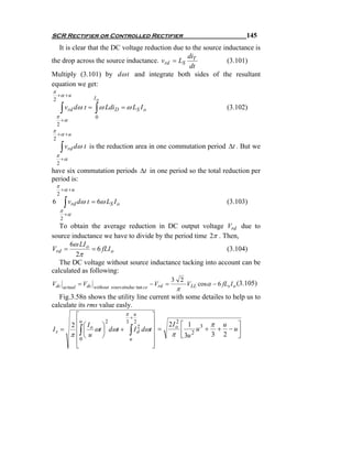SCR Rectifier or Controlled Rectifier                                                     145
   It is clear that the DC voltage reduction due to the source inductance is
                                                  di
the drop across the source inductance. vrd = LS T               (3.101)
                                                   dt
Multiply (3.101) by dω t and integrate both sides of the resultant
equation we get:
π
    +α + u
2                            Io

        ∫ vrd dω t = ∫ ω LdiD = ω LS I o                                          (3.102)
    π                        0
        +α
    2
π
    +α + u
2

        ∫ vrd dω t       is the reduction area in one commutation period Δt . But we
    π
        +α
    2
have six commutation periods Δt in one period so the total reduction per
period is:
    π
        +α + u
    2
6           ∫ vrd dω t = 6ω LS I o                                                (3.103)
        π
            +α
        2
   To obtain the average reduction in DC output voltage Vrd due to
source inductance we have to divide by the period time 2π . Then,
      6ω LI o
Vrd =          = 6 fLI o                                     (3.104)
         2π
   The DC voltage without source inductance tacking into account can be
calculated as following:
                                                                    3 2
Vdc                  = Vdc                       VLL cosα − 6 fLs I o (3.105)
                                                          − Vrd =
            actual                           π
                             without sourceinduc tan ce

   Fig.3.58n shows the utility line current with some detailes to help us to
calculate its rms value easly.
       ⎡               π u      ⎤
                        +
       ⎢u ⎛ I     2    3 2      ⎥                               2I o ⎡ 1 3 π u
                                                                   2
                                                                                      ⎤
       ⎢ ⎜ o ωt ⎞ dωt + I d dωt ⎥ =
     2
Is =                 ∫                        ∫                      ⎢ 2 u + 3 + 2 − u⎥
                           2
                ⎟
     π⎢ ⎝u ⎠                    ⎥                                π ⎣ 3u               ⎦
         0              u
       ⎢                        ⎥
       ⎣                        ⎦
 