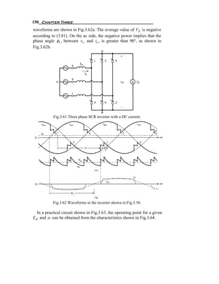 150 Chapter Three
waveforms are shown in Fig.3.62a. The average value of Vd is negative
according to (3.81). On the ac side, the negative power implies that the
phase angle φ1 , between vs and is , is greater than 90°, as shown in
Fig.3.62b.




            Fig.3.61 Three phase SCR inverter with a DC current.




           Fig.3.62 Waveforms in the inverter shown in Fig.3.56.

   In a practical circuit shown in Fig.3.63, the operating point for a given
E d and α can be obtained from the characteristics shown in Fig.3.64.
 