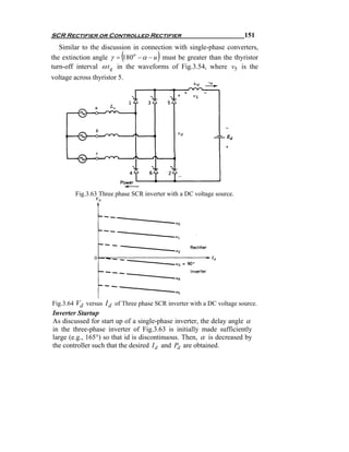 SCR Rectifier or Controlled Rectifier                                  151
   Similar to the discussion in connection with single-phase converters,
                          (            )
the extinction angle γ = 180o − α − u must be greater than the thyristor
turn-off interval ω t q in the waveforms of Fig.3.54, where v5 is the
voltage across thyristor 5.




         Fig.3.63 Three phase SCR inverter with a DC voltage source.




Fig.3.64 Vd versus I d of Three phase SCR inverter with a DC voltage source.
Inverter Startup
As discussed for start up of a single-phase inverter, the delay angle α
in the three-phase inverter of Fig.3.63 is initially made sufficiently
large (e.g., 165°) so that id is discontinuous. Then, α is decreased by
the controller such that the desired I d and Pd are obtained.
 