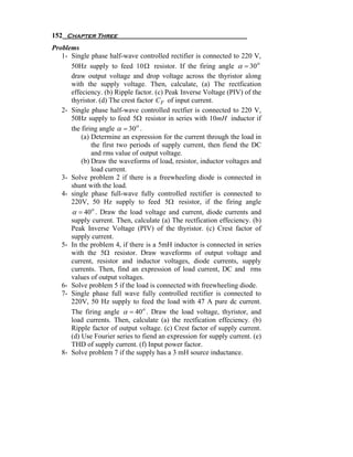 152 Chapter Three
Problems
   1- Single phase half-wave controlled rectifier is connected to 220 V,
      50Hz supply to feed 10 Ω resistor. If the firing angle α = 30 o
      draw output voltage and drop voltage across the thyristor along
      with the supply voltage. Then, calculate, (a) The rectfication
      effeciency. (b) Ripple factor. (c) Peak Inverse Voltage (PIV) of the
      thyristor. (d) The crest factor C F of input current.
   2- Single phase half-wave controlled rectfier is connected to 220 V,
      50Hz supply to feed 5Ω resistor in series with 10mH inductor if
      the firing angle α = 30 o .
          (a) Determine an expression for the current through the load in
              the first two periods of supply current, then fiend the DC
              and rms value of output voltage.
          (b) Draw the waveforms of load, resistor, inductor voltages and
              load current.
   3- Solve problem 2 if there is a freewheeling diode is connected in
      shunt with the load.
   4- single phase full-wave fully controlled rectifier is connected to
      220V, 50 Hz supply to feed 5Ω resistor, if the firing angle
      α = 40 o . Draw the load voltage and current, diode currents and
      supply current. Then, calculate (a) The rectfication effeciency. (b)
      Peak Inverse Voltage (PIV) of the thyristor. (c) Crest factor of
      supply current.
   5- In the problem 4, if there is a 5mH inductor is connected in series
      with the 5Ω resistor. Draw waveforms of output voltage and
      current, resistor and inductor voltages, diode currents, supply
      currents. Then, find an expression of load current, DC and rms
      values of output voltages.
   6- Solve problem 5 if the load is connected with freewheeling diode.
   7- Single phase full wave fully controlled rectifier is connected to
      220V, 50 Hz supply to feed the load with 47 A pure dc current.
      The firing angle α = 40 o . Draw the load voltage, thyristor, and
      load currents. Then, calculate (a) the rectfication effeciency. (b)
      Ripple factor of output voltage. (c) Crest factor of supply current.
      (d) Use Fourier series to fiend an expression for supply current. (e)
      THD of supply current. (f) Input power factor.
   8- Solve problem 7 if the supply has a 3 mH source inductance.
 