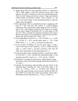 SCR Rectifier or Controlled Rectifier                               153
  9- Single phase full-wave semi-controlled rectifier is connected to
      220 V, 50Hz supply to feed 5Ω resistor in series with 5 mH
      inductor, the load is connected in shunt with freewheeling diode.
      Draw the load voltage and current, resistor voltage and inductor
      voltage diodes and thyristor currents. Then, calculate Vdc and
      Vrms of the load voltages. If the freewheeling diode is removed,
      explain what will happen?
  10- The single-phase full wave controlled converter is supplying a DC
      load of 1 kW with pure DC current. A 1.5-kVA-isolation
      transformer with a source-side voltage rating of 120 V at 50 Hz is
      used. It has a total leakage reactance of 8% based on its ratings.
      The ac source voltage of nominally 120 V is in the range of -10%
      and +5%. Then, Calculate the minimum transformer turns ratio if
      the DC load voltage is to be regulated at a constant value of 100 V.
      What is the value of a when VS = 120 V + 5%.
  11- In the single-phase inverter of, VS = 120 V at 50 Hz, LS = 1.2 mH,
       Ld = 20 mH, Ed = 88 V, and the delay angle α = 135°. Using
      PSIM, obtain vs , is , vd , and id waveforms in steady state.
  12- In the inverter of Problem 12, vary the delay angle α from a
      value of 165° down to 120° and plot id versus α . Obtain the delay
      angle α b , below which id becomes continuous. How does the
      slope of the characteristic in this range depend on LS ?
  13- In the three-phase fully controlled rectifier is connected to 460 V
      at 50 Hz and Ls = 1mH . Calculate the commutation angle u if the
      load draws pure DC current at Vdc = 515V and Pdc = 500 kW.
  14- In Problem 13 compute the peak inverse voltage and the average
      and the rms values of the current through each thyirstor in terms of
      VLL and I o .
  15- Consider the three-phase, half-controlled converter shown in the
      following figure. Calculate the value of the delay angle α for
      which Vdc = 0.5Vdm . Draw vd waveform and identify the
      devices that conduct during various intervals. Obtain the DPF, PF,
      and %THD in the input line current and compare results with a
      full-bridge converter operating at Vdc = 0.5Vdm . Assume LS .
 