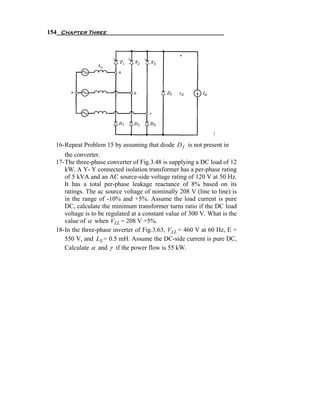 154 Chapter Three




  16- Repeat Problem 15 by assuming that diode D f is not present in
      the converter.
  17- The three-phase converter of Fig.3.48 is supplying a DC load of 12
      kW. A Y- Y connected isolation transformer has a per-phase rating
      of 5 kVA and an AC source-side voltage rating of 120 V at 50 Hz.
      It has a total per-phase leakage reactance of 8% based on its
      ratings. The ac source voltage of nominally 208 V (line to line) is
      in the range of -10% and +5%. Assume the load current is pure
      DC, calculate the minimum transformer turns ratio if the DC load
      voltage is to be regulated at a constant value of 300 V. What is the
      value of α when VLL = 208 V +5%.
  18- In the three-phase inverter of Fig.3.63, VLL = 460 V at 60 Hz, E =
      550 V, and LS = 0.5 mH. Assume the DC-side current is pure DC,
      Calculate α and γ if the power flow is 55 kW.
 