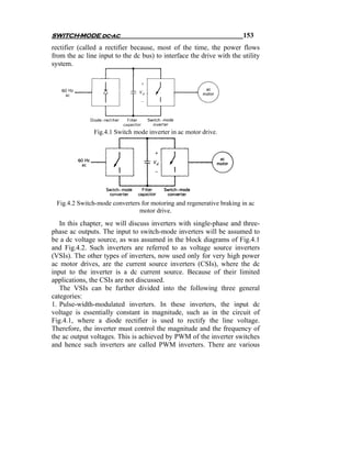 SWITCH-MODE dc-ac                                                     153
rectifier (called a rectifier because, most of the time, the power flows
from the ac line input to the dc bus) to interface the drive with the utility
system.




               Fig.4.1 Switch mode inverter in ac motor drive.




 Fig.4.2 Switch-mode converters for motoring and regenerative braking in ac
                               motor drive.
   In this chapter, we will discuss inverters with single-phase and three-
phase ac outputs. The input to switch-mode inverters will be assumed to
be a dc voltage source, as was assumed in the block diagrams of Fig.4.1
and Fig.4.2. Such inverters are referred to as voltage source inverters
(VSIs). The other types of inverters, now used only for very high power
ac motor drives, are the current source inverters (CSIs), where the dc
input to the inverter is a dc current source. Because of their limited
applications, the CSIs are not discussed.
   The VSIs can be further divided into the following three general
categories:
1. Pulse-width-modulated inverters. In these inverters, the input dc
voltage is essentially constant in magnitude, such as in the circuit of
Fig.4.1, where a diode rectifier is used to rectify the line voltage.
Therefore, the inverter must control the magnitude and the frequency of
the ac output voltages. This is achieved by PWM of the inverter switches
and hence such inverters are called PWM inverters. There are various
 