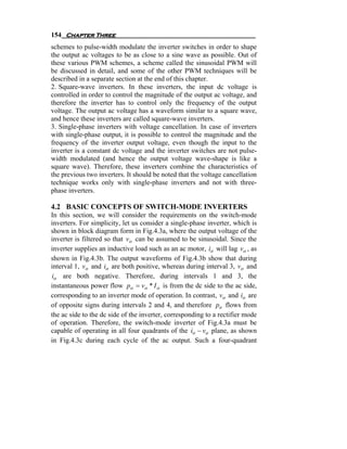 154 Chapter Three
schemes to pulse-width modulate the inverter switches in order to shape
the output ac voltages to be as close to a sine wave as possible. Out of
these various PWM schemes, a scheme called the sinusoidal PWM will
be discussed in detail, and some of the other PWM techniques will be
described in a separate section at the end of this chapter.
2. Square-wave inverters. In these inverters, the input dc voltage is
controlled in order to control the magnitude of the output ac voltage, and
therefore the inverter has to control only the frequency of the output
voltage. The output ac voltage has a waveform similar to a square wave,
and hence these inverters are called square-wave inverters.
3. Single-phase inverters with voltage cancellation. In case of inverters
with single-phase output, it is possible to control the magnitude and the
frequency of the inverter output voltage, even though the input to the
inverter is a constant dc voltage and the inverter switches are not pulse-
width modulated (and hence the output voltage wave-shape is like a
square wave). Therefore, these inverters combine the characteristics of
the previous two inverters. It should be noted that the voltage cancellation
technique works only with single-phase inverters and not with three-
phase inverters.

4.2 BASIC CONCEPTS OF SWITCH-MODE INVERTERS
In this section, we will consider the requirements on the switch-mode
inverters. For simplicity, let us consider a single-phase inverter, which is
shown in block diagram form in Fig.4.3a, where the output voltage of the
inverter is filtered so that vo can be assumed to be sinusoidal. Since the
inverter supplies an inductive load such as an ac motor, io will lag vo , as
shown in Fig.4.3b. The output waveforms of Fig.4.3b show that during
interval 1, vo and io are both positive, whereas during interval 3, vo and
io are both negative. Therefore, during intervals 1 and 3, the
instantaneous power flow po = vo * I o is from the dc side to the ac side,
corresponding to an inverter mode of operation. In contrast, vo and io are
of opposite signs during intervals 2 and 4, and therefore po flows from
the ac side to the dc side of the inverter, corresponding to a rectifier mode
of operation. Therefore, the switch-mode inverter of Fig.4.3a must be
capable of operating in all four quadrants of the io − vo plane, as shown
in Fig.4.3c during each cycle of the ac output. Such a four-quadrant
 