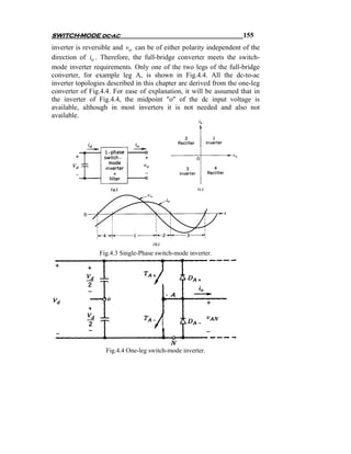 SWITCH-MODE dc-ac                                                   155
inverter is reversible and vo can be of either polarity independent of the
direction of io . Therefore, the full-bridge converter meets the switch-
mode inverter requirements. Only one of the two legs of the full-bridge
converter, for example leg A, is shown in Fig.4.4. All the dc-to-ac
inverter topologies described in this chapter are derived from the one-leg
converter of Fig.4.4. For ease of explanation, it will be assumed that in
the inverter of Fig.4.4, the midpoint "o" of the dc input voltage is
available, although in most inverters it is not needed and also not
available.




                 Fig.4.3 Single-Phase switch-mode inverter.




                   Fig.4.4 One-leg switch-mode inverter.
 