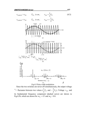 SWITCH-MODE dc-ac                                                    157
                                              1
   vcontrol > vtri    TA + is on ,     v Ao = Vd                     (4.3)
                                              2
                                                1
   vcontrol < vtri    TA − is on ,     v Ao = − Vd
                                                2




                      Fig.4.5 Pulse width modulation.
    Since the two switches are never off simultaneously, the output voltage
v Ao                                  1           1
     fluctuates between two values ( Vd and − Vd ). Voltage v Ao and
                                      2           2
its fundamental frequency component (dashed curve) are shown in
Fig.4.5b, which are drawn for m f = 15 and ma = 0.8.
 