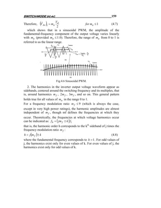 SWITCH-MODE dc-ac                                                    159

Therefore,   (VˆAo )1 = ma V2d                   for ma ≤ 1          (4.7)
   which shows that in a sinusoidal PWM, the amplitude of the
fundamental-frequency component of the output voltage varies linearly
with ma (provided ma ≤ 1 .0). Therefore, the range of ma from 0 to 1 is
referred to as the linear range.




                           Fig.4.6 Sinusoidal PWM.
   2. The harmonics in the inverter output voltage waveform appear as
sidebands, centered around the switching frequency and its multiples, that
is, around harmonics m f , 2m f , 3m f , and so on. This general pattern
holds true for all values of ma in the range 0 to 1.
For a frequency modulation ratio m f ≤ 9 (which is always the case,
except in very high power ratings), the harmonic amplitudes are almost
independent of m f , though mf defines the frequencies at which they
occur. Theoretically, the frequencies at which voltage harmonics occur
                            (       )
can be indicated as: f h = jm f ± k f1
that is, the harmonic order h corresponds to the kth sideband of j times the
frequency modulation ratio m f :
     ( )
h = j mf ± k                                                         (4.8)
where the fundamental frequency corresponds to h = 1 . For odd values of
j, the harmonics exist only for even values of k. For even values of j, the
harmonics exist only for odd values of k.
 
