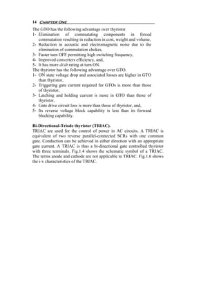 14 Chapter One
The GTO has the following advantage over thyristor.
1- Elimination of commutating components in forced
   commutation resulting in reduction in cost, weight and volume,
2- Reduction in acoustic and electromagnetic noise due to the
   elimination of commutation chokes,
3- Faster turn OFF permitting high switching frequency,
4- Improved converters efficiency, and,
5- It has more di/dt rating at turn ON.
The thyristor has the following advantage over GTO.
1- ON state voltage drop and associated losses are higher in GTO
   than thyristor,
2- Triggering gate current required for GTOs is more than those
   of thyristor,
3- Latching and holding current is more in GTO than those of
   thyristor,
4- Gate drive circuit loss is more than those of thyristor, and,
5- Its reverse voltage block capability is less than its forward
   blocking capability.

Bi-Directional-Triode thyristor (TRIAC).
TRIAC are used for the control of power in AC circuits. A TRIAC is
equivalent of two reverse parallel-connected SCRs with one common
gate. Conduction can be achieved in either direction with an appropriate
gate current. A TRIAC is thus a bi-directional gate controlled thyristor
with three terminals. Fig.1.4 shows the schematic symbol of a TRIAC.
The terms anode and cathode are not applicable to TRIAC. Fig.1.6 shows
the i-v characteristics of the TRIAC.
 