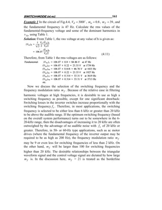 SWITCH-MODE dc-ac                                                   161
Example 1 In the circuit of Fig.4.4, Vd = 300V , ma = 0.8 , m f = 39 , and
the fundamental frequency is 47 Hz. Calculate the rms values of the
fundamental-frequency voltage and some of the dominant harmonics in
v Ao using Table 1.
Solution: From Table 1, the rms voltage at any value of h is given as:



                                                           (4.11)
Therefore, from Table 1 the rms voltages are as follows:




   Now we discuss the selection of the switching frequency and the
frequency modulation ratio m f . Because of the relative ease in filtering
harmonic voltages at high frequencies, it is desirable to use as high a
switching frequency as possible, except for one significant drawback:
Switching losses in the inverter switches increase proportionally with the
switching frequency f s . Therefore, in most applications, the switching
frequency is selected to be either less than 6 kHz or greater than 20 kHz
to be above the audible range. If the optimum switching frequency (based
on the overall system performance) turns out to be somewhere in the 6-
20-kHz range, then the disadvantages of increasing it to 20 kHz are often
outweighed by the advantage of no audible noise with f s of 20 kHz or
greater. Therefore, in 50- or 60-Hz type applications, such as ac motor
drives (where the fundamental frequency of the inverter output may be
required to be as high as 200 Hz), the frequency modulation ratio m f
may be 9 or even less for switching frequencies of less than 2 kHz. On
the other hand, m f will be larger than 100 for switching frequencies
higher than 20 kHz. The desirable relationships between the triangular
waveform signal and the control voltage signal are dictated by how large
m f is. In the discussion here, m f = 21 is treated as the borderline
 