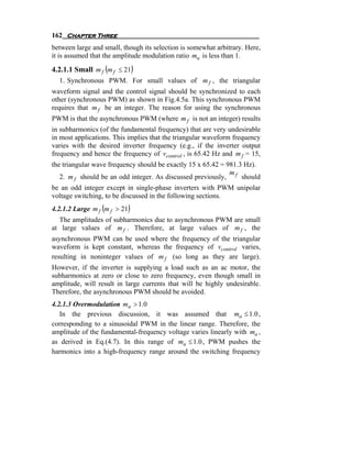 162 Chapter Three
between large and small, though its selection is somewhat arbitrary. Here,
it is assumed that the amplitude modulation ratio ma is less than 1.
4.2.1.1 Small m f (m f ≤ 21)
  1. Synchronous PWM. For small values of m f , the triangular
waveform signal and the control signal should be synchronized to each
other (synchronous PWM) as shown in Fig.4.5a. This synchronous PWM
requires that m f be an integer. The reason for using the synchronous
PWM is that the asynchronous PWM (where m f is not an integer) results
in subharmonics (of the fundamental frequency) that are very undesirable
in most applications. This implies that the triangular waveform frequency
varies with the desired inverter frequency (e.g., if the inverter output
frequency and hence the frequency of vcontrol , is 65.42 Hz and m f = 15,
the triangular wave frequency should be exactly 15 x 65.42 = 981.3 Hz).
                                                              m
   2. m f should be an odd integer. As discussed previously, f should
be an odd integer except in single-phase inverters with PWM unipolar
voltage switching, to be discussed in the following sections.
                 (
4.2.1.2 Large m f m f > 21)
  The amplitudes of subharmonics due to asynchronous PWM are small
at large values of m f . Therefore, at large values of m f , the
asynchronous PWM can be used where the frequency of the triangular
waveform is kept constant, whereas the frequency of vcontrol varies,
resulting in noninteger values of m f (so long as they are large).
However, if the inverter is supplying a load such as an ac motor, the
subharmonics at zero or close to zero frequency, even though small in
amplitude, will result in large currents that will be highly undesirable.
Therefore, the asynchronous PWM should be avoided.
4.2.1.3 Overmodulation ma > 1.0
   In the previous discussion, it was assumed that ma ≤ 1.0 ,
corresponding to a sinusoidal PWM in the linear range. Therefore, the
amplitude of the fundamental-frequency voltage varies linearly with ma ,
as derived in Eq.(4.7). In this range of ma ≤ 1.0 , PWM pushes the
harmonics into a high-frequency range around the switching frequency
 