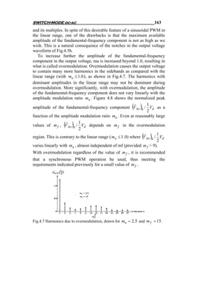 SWITCH-MODE dc-ac                                                    163
and its multiples. In spite of this desirable feature of a sinusoidal PWM in
the linear range, one of the drawbacks is that the maximum available
amplitude of the fundamental-frequency component is not as high as we
wish. This is a natural consequence of the notches in the output voltage
waveform of Fig.4.5b.
   To increase further the amplitude of the fundamental-frequency
component in the output voltage, ma is increased beyond 1.0, resulting in
what is called overmodulation. Overmodulation causes the output voltage
to contain many more harmonics in the sidebands as compared with the
linear range (with ma ≤ 1.0 ), as shown in Fig.4.7. The harmonics with
dominant amplitudes in the linear range may not be dominant during
overmodulation. More significantly, with overmodulation, the amplitude
of the fundamental-frequency component does not vary linearly with the
amplitude modulation ratio ma . Figure 4.8 shows the normalized peak

                                                         ( ) ˆ
amplitude of the fundamental-frequency component V Ao h / Vd as a
                                                                     1
                                                                     2
function of the amplitude modulation ratio ma . Even at reasonably large

                 ( )ˆ      1
values of m f , V Ao h / Vd depends on m f in the overmodulation
                           2
                                                               ( )      1
region. This is contrary to the linear range ( ma ≤ 1 .0) where V Ao h / Vd
                                                                   ˆ
                                                                        2
varies linearly with ma , almost independent of mf (provided m f > 9).
With overmodulation regardless of the value of m f , it is recommended
that a synchronous PWM operation be used, thus meeting the
requirements indicated previously for a small value of m f .




Fig.4.7 Harmonics due to overmodulation, drawn for ma = 2.5 and m f = 15 .
 