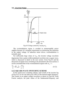 164 Chapter Three




                  Fig.4.8 Voltage control by varying ma .

   The overmodulation region is avoided in uninterruptible power
supplies because of a stringent requirement on minimizing the distortion
in the output voltage. In induction motor drives, overmodulation is
normally used.
   For sufficiently large values of ma , the inverter voltage waveform
degenerates from a pulse-width-modulated waveform into a square wave,
which is discussed in detail in the next section. From Fig.4.8 and the
discussion of square-wave switching to be presented in the next section, it
can be concluded that in the overmodulation region with ma > 1
Vd
 2
     ( )
    < V Ao 1 <
       ˆ       4 Vd
               π 2
                                                                 (4.12)

4.2.2 SQUARE-WAVE SWITCHING SCHEME
   In the square-wave switching scheme, each switch of the inverter leg
of Fig.4.4 is on for one half-cycle (180°) of the desired output frequency.
This results in an output voltage waveform as shown in Fig.4.9a. From
Fourier analysis, the peak values of the fundamental-frequency and
 