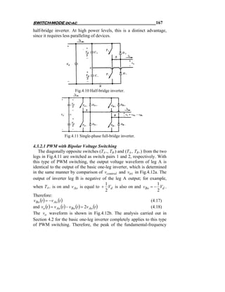 SWITCH-MODE dc-ac                                                   167
half-bridge inverter. At high power levels, this is a distinct advantage,
since it requires less paralleling of devices.




                       Fig.4.10 Half-bridge inverter.




                 Fig.4.11 Single-phase full-bridge inverter.

4.3.2.1 PWM with Bipolar Voltage Switching
   The diagonally opposite switches (TA+, TB-) and (TA-, TB+) from the two
legs in Fig.4.11 are switched as switch pairs 1 and 2, respectively. With
this type of PWM switching, the output voltage waveform of leg A is
identical to the output of the basic one-leg inverter, which is determined
in the same manner by comparison of vcontrol and vtri in Fig.4.12a. The
output of inverter leg B is negative of the leg A output; for example,
                                                1                     1
when TA+ is on and v Ao is equal to + Vd is also on and vBo = − Vd .
                                                2                     2
Therefore:
v Bo (t ) = −v Ao (t )                                            (4.17)
and vo (t ) = v Ao (t ) − vBo (t ) = 2v Ao (t )                   (4.18)
The vo waveform is shown in Fig.4.12b. The analysis carried out in
Section 4.2 for the basic one-leg inverter completely applies to this type
of PWM switching. Therefore, the peak of the fundamental-frequency
 