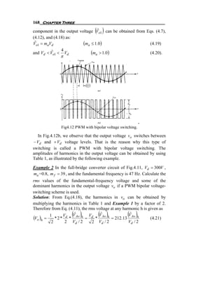 168 Chapter Three
                                  ( )
                                  ˆ
component in the output voltage Vo1 can be obtained from Eqs. (4.7),
(4.12), and (4.18) as:
Vo1 = maVd
 ˆ                        (ma ≤ 1.0)                      (4.19)
                4
and Vd < Vo1 < Vd
           ˆ                  (ma > 1.0)                  (4.20).
               π




               Fig4.12 PWM with bipolar voltage switching.

  In Fig.4.12b, we observe that the output voltage vo switches between
− Vd and + Vd voltage levels. That is the reason why this type of
switching is called a PWM with bipolar voltage switching. The
amplitudes of harmonics in the output voltage can be obtained by using
Table 1, as illustrated by the following example.

Example 2 In the full-bridge converter circuit of Fig.4.11, Vd = 300V ,
ma =0.8, m f = 39 , and the fundamental frequency is 47 Hz. Calculate the
rms values of the fundamental-frequency voltage and some of the
dominant harmonics in the output voltage vo if a PWM bipolar voltage-
switching scheme is used.
Solution: From Eq.(4.18), the harmonics in vo can be obtained by
multiplying the harmonics in Table 1 and Example 1 by a factor of 2.
Therefore from Eq. (4.11), the rms voltage at any harmonic h is given as
                     ( )
                     Vˆ            ( )
                                    Vˆ
(Vo )h = 1 * 2 * Vd * Ao h = Vd * Ao h = 212.13 Ao h
                                                    ( )
                                                     Vˆ
                                                                 (4.21)
          2       2 Vd / 2       2 Vd / 2            Vd / 2
 