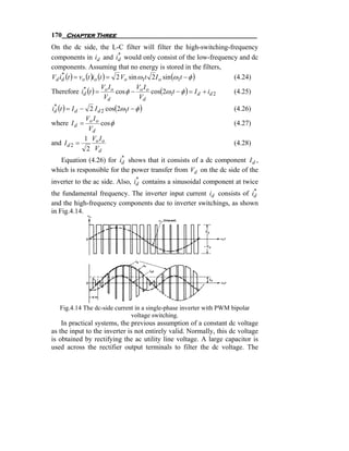 170 Chapter Three
On the dc side, the L-C filter will filter the high-switching-frequency
                               *
components in id and id would only consist of the low-frequency and dc
components. Assuming that no energy is stored in the filters,
Vd id (t ) = vo (t )io (t ) = 2 Vo sin ω1t 2 I o sin (ω1t − φ )
    *
                                                                (4.24)
                         V I          V I
Therefore id (t ) = o o cos φ − o o cos(2ω1t − φ ) = I d + id 2
              *
                                                                (4.25)
                          Vd           Vd
id (t ) = I d − 2 I d 2 cos(2ω1t − φ )
 *
                                                                     (4.26)
               V I
where I d = o o cos φ                                                (4.27)
                 Vd
               1 Vo I o
and I d 2 =                                                          (4.28)
                2 Vd
                         *
   Equation (4.26) for id shows that it consists of a dc component I d ,
which is responsible for the power transfer from Vd on the dc side of the
                                *
inverter to the ac side. Also, id contains a sinusoidal component at twice
                                                                      *
the fundamental frequency. The inverter input current id consists of id
and the high-frequency components due to inverter switchings, as shown
in Fig.4.14.




   Fig.4.14 The dc-side current in a single-phase inverter with PWM bipolar
                              voltage switching.
    In practical systems, the previous assumption of a constant dc voltage
as the input to the inverter is not entirely valid. Normally, this dc voltage
is obtained by rectifying the ac utility line voltage. A large capacitor is
used across the rectifier output terminals to filter the dc voltage. The
 