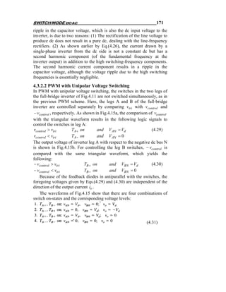 SWITCH-MODE dc-ac                                                     171
ripple in the capacitor voltage, which is also the dc input voltage to the
inverter, is due to two reasons: (1) The rectification of the line voltage to
produce dc does not result in a pure dc, dealing with the line-frequency
rectifiers. (2) As shown earlier by Eq.(4.26), the current drawn by a
single-phase inverter from the dc side is not a constant dc but has a
second harmonic component (of the fundamental frequency at the
inverter output) in addition to the high switching-frequency components.
The second harmonic current component results in a ripple in the
capacitor voltage, although the voltage ripple due to the high switching
frequencies is essentially negligible.
4.3.2.2 PWM with Unipolar Voltage Switching
In PWM with unipolar voltage switching, the switches in the two legs of
the full-bridge inverter of Fig.4.11 are not switched simultaneously, as in
the previous PWM scheme. Here, the legs A and B of the full-bridge
inverter are controlled separately by comparing vtri with vcontrol and
− vcontrol , respectively. As shown in Fig.4.15a, the comparison of vcontrol
with the triangular waveform results in the following logic signals to
control the switches in leg A:
vcontrol > vtri         TA+ on        and VAN = Vd                (4.29)
vcontrol < vtri         TA− on        and VAN = 0
The output voltage of inverter leg A with respect to the negative dc bus N
is shown in Fig.4.15b. For controlling the leg B switches, − vcontrol is
compared with the same triangular waveform, which yields the
following:
− vcontrol > vtri              TB + on      and VBN = Vd          (4.30)
− vcontrol < vtri              TB − on      and VBN = 0
    Because of the feedback diodes in antiparallel with the switches, the
foregoing voltages given by Eqs.(4.29) and (4.30) are independent of the
direction of the output current io .
    The waveforms of Fig.4.15 show that there are four combinations of
switch on-states and the corresponding voltage levels:




                                                                 (4.31)
 