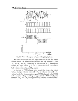 172 Chapter Three




        Fig.4.15 PWM with unipolar voltage switching (single phase).
    We notice that when both the upper switches are on, the output
voltage is zero. The output current circulates in a loop through T A + and
 DB + or D A + and TB + depending on the direction of io . During this
interval, the input current id is zero. A similar condition occurs when
both bottom switches TA − and TB − are on.
    In this type of PWM scheme, when a switching occurs, the output
voltage changes between zero and + Vd or between zero and − Vd
voltage levels. For this reason, this type of PWM scheme is called PWM
with a unipolar voltage switching, as opposed to the PWM with bipolar
(between + Vd and − Vd ) voltage-switching scheme described earlier.
 