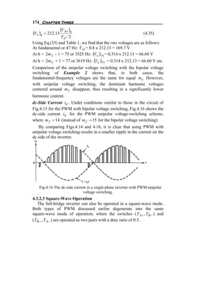 174 Chapter Three
                  (V Ao )h
(Vo )h = 212.13                                                (4.35)
                Vd / 2
Using Eq.(35) and Table 1, we find that the rms voltages are as follows:
At fundamental or 47 Hz: Vo1 = 0.8 x 212.13 = 169.7 V
At h = 2m f - 1 = 75 or 3525 Hz: (Vo )75 = 0.314 x 212.13 = 66.60 V
At h = 2m f + 1 = 77 or 3619 Hz: (Vo )77 = 0.314 x 212.13 = 66.60 V etc.
Comparison of the unipolar voltage switching with the bipolar voltage
switching of Example 2 shows that, in both cases, the
fundamental-frequency voltages are the same for equal ma However,
with unipolar voltage switching, the dominant harmonic voltages
centered around m f disappear, thus resulting in a significantly lower
harmonic content.
dc-Side Current id . Under conditions similar to those in the circuit of
Fig.4.13 for the PWM with bipolar voltage switching, Fig.4.16 shows the
dc-side current id for the PWM unipolar voltage-switching scheme,
where m f = 14 (instead of m f = 15 for the bipolar voltage switching).
   By comparing Figs.4.14 and 4.16, it is clear that using PWM with
unipolar voltage switching results in a smaller ripple in the current on the
dc side of the inverter.




   Fig.4.16 The dc-side current in a single-phase inverter with PWM unipolar
                             voltage switching.
4.3.2.3 Square-Wave Operation
   The full-bridge inverter can also be operated in a square-wave mode.
Both types of PWM discussed earlier degenerate into the same
square-wave mode of operation, where the switches ( T A + , TB − ) and
( TB + , T A − ) are operated as two pairs with a duty ratio of 0.5.
 