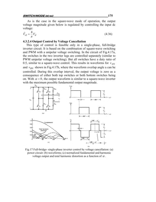 SWITCH-MODE dc-ac                                                         175
   As is the case in the square-wave mode of operation, the output
voltage magnitude given below is regulated by controlling the input dc
voltage:
      4
Vo1 = Vd
 ˆ                                                            (4.36)
      π
4.3.2.4 Output Control by Voltage Cancellation
   This type of control is feasible only in a single-phase, full-bridge
inverter circuit. It is based on the combination of square-wave switching
and PWM with a unipolar voltage switching. In the circuit of Fig.4.17a,
the switches in the two inverter legs are controlled separately (similar to
PWM unipolar voltage switching). But all switches have a duty ratio of
0.5, similar to a square-wave control. This results in waveforms for v AN
and v BN shown in Fig.4.17b, where the waveform overlap angle a can be
controlled. During this overlap interval, the output voltage is zero as a
consequence of either both top switches or both bottom switches being
on. With α = 0 , the output waveform is similar to a square-wave inverter
with the maximum possible fundamental output magnitude.




 Fig.17 Full-bridge- single-phase inverter control by voltage cancellation: (a)
   power circuit: (b) waveforms; (c) normalized fundamental and harmonic
       voltage output and total harmonic distortion as a function of α .
 