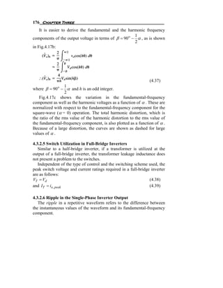 176 Chapter Three
    It is easier to derive the fundamental and the harmonic frequency
                                                      1
components of the output voltage in terms of β = 90o − α , as is shown
                                                      2
in Fig.4.17b:




                                                                 (4.37)
                  1
where β = 90o − α and h is an odd integer.
                  2
    Fig.4.17c shows the variation in the fundamental-frequency
component as well as the harmonic voltages as a function of α . These are
normalized with respect to the fundamental-frequency component for the
square-wave ( α = 0) operation. The total harmonic distortion, which is
the ratio of the rms value of the harmonic distortion to the rms value of
the fundamental-frequency component, is also plotted as a function of α .
Because of a large distortion, the curves are shown as dashed for large
values of α .

4.3.2.5 Switch Utilization in Full-Bridge Inverters
   Similar to a half-bridge inverter, if a transformer is utilized at the
output of a full-bridge inverter, the transformer leakage inductance does
not present a problem to the switches.
   Independent of the type of control and the switching scheme used, the
peak switch voltage and current ratings required in a full-bridge inverter
are as follows:
VT = Vd                                                          (4.38)
and IT = io, peak                                                (4.39)

4.3.2.6 Ripple in the Single-Phase Inverter Output
   The ripple in a repetitive waveform refers to the difference between
the instantaneous values of the waveform and its fundamental-frequency
component.
 