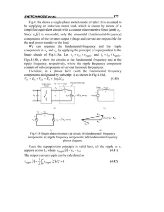 SWITCH-MODE dc-ac                                                      177
    Fig.4.18a shows a single-phase switch-mode inverter. It is assumed to
be supplying an induction motor load, which is shown by means of a
simplified equivalent circuit with a counter electromotive force (emf) eo .
Since eo (t ) is sinusoidal, only the sinusoidal (fundamental-frequency)
components of the inverter output voltage and current are responsible for
the real power transfer to the load.
    We can separate the fundamental-frequency and the ripple
components in vo and io by applying the principle of superposition to the
linear circuit of Fig.4.18a. Let vo = vo1 + vripple and io = io1 + iripple .
Figs.4.18b, c show the circuits at the fundamental frequency and at the
ripple frequency, respectively, where the ripple frequency component
consists of sub-components at various harmonic frequencies.
    Therefore, in a phasor form (with the fundamental frequency
components designated by subscript 1) as shown in Fig.4.18d,
Vo1 = Eo + VL1 = Eo + jω1LI o1                                 (4.40)




    Fig.4.18 Single-phase inverter: (a) circuit; (6) fundamental- frequency
  components; (c) ripple frequency components: (d) fundamental-frequency
                              phasor diagram.
   Since the superposition principle is valid here, all the ripple in v,
appears across L, where vripple (t ) = vo − vo1                (4.41)
The output current ripple can be calculated as
iripple (t ) = ∫ vripple (ζ )dζ + k
              1 t
                                                                    (4.42)
              L 0
 