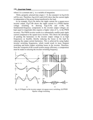 178 Chapter Three
where k is a constant and ζ is a variable of integration.
    With a properly selected time origin t = 0, the constant k in Eq.(4.42)
will be zero. Therefore, Eqs.(4.41) and (4.42) show that the current ripple
is independent of the power being transferred to the load.
    As an example, Fig.4.19a shows the ripple current for a square-wave
inverter output. Fig.4.19b shows the ripple current in a PWM bipolar
voltage switching. In drawing Figs.4.19a and 4.19b, the
fundamental-frequency components in the inverter output voltages are
kept equal in magnitude (this requires a higher value of Vd in the PWM
inverter). The PWM inverter results in a substantially smaller peak ripple
current compared to the square-wave inverter. This shows the advantage
of pushing the harmonics in the inverter output voltage to as high
frequencies as feasible, thereby reducing the losses in the load by
reducing the output current harmonics. This is achieved by using higher
inverter switching frequencies, which would result in more frequent
switching and hence higher switching losses in the inverter. Therefore,
from the viewpoint of the overall system energy efficiency, a compromise
must be made in selecting the inverter switching frequency.




 Fig. 4.19 Ripple in the inverter output: (a) square-wave switching; (6) PWM
                           bipolar voltage switching.
 