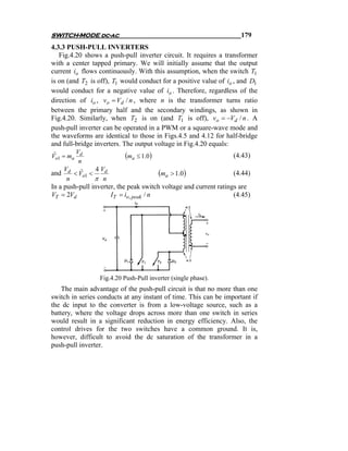 SWITCH-MODE dc-ac                                                    179
4.3.3 PUSH-PULL INVERTERS
   Fig.4.20 shows a push-pull inverter circuit. It requires a transformer
with a center tapped primary. We will initially assume that the output
current io flows continuously. With this assumption, when the switch T1
is on (and T2 is off), T1 would conduct for a positive value of io , and D1
would conduct for a negative value of io . Therefore, regardless of the
direction of io , vo = Vd / n , where n is the transformer turns ratio
between the primary half and the secondary windings, as shown in
Fig.4.20. Similarly, when T2 is on (and T1 is off), vo = −Vd / n . A
push-pull inverter can be operated in a PWM or a square-wave mode and
the waveforms are identical to those in Figs.4.5 and 4.12 for half-bridge
and full-bridge inverters. The output voltage in Fig.4.20 equals:
        V
Vo1 = ma d
 ˆ                         (ma ≤ 1.0)                             (4.43)
         n
     V
and d < Vo1 <
          ˆ   4 Vd
                                        (ma > 1.0)                (4.44)
      n       π n
In a push-pull inverter, the peak switch voltage and current ratings are
VT = 2Vd              IT = io, peak / n                            (4.45)




                 Fig.4.20 Push-Pull inverter (single phase).
    The main advantage of the push-pull circuit is that no more than one
switch in series conducts at any instant of time. This can be important if
the dc input to the converter is from a low-voltage source, such as a
battery, where the voltage drops across more than one switch in series
would result in a significant reduction in energy efficiency. Also, the
control drives for the two switches have a common ground. It is,
however, difficult to avoid the dc saturation of the transformer in a
push-pull inverter.
 