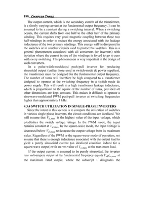 180 Chapter Three
   The output current, which is the secondary current of the transformer,
is a slowly varying current at the fundamental output frequency. It can be
assumed to be a constant during a switching interval. When a switching
occurs, the current shifts from one half to the other half of the primary
winding. This requires very good magnetic coupling between these two
half-windings in order to reduce the energy associated with the leakage
inductance of the two primary windings. This energy will be dissipated in
the switches or in snubber circuits used to protect the switches. This is a
general phenomenon associated with all converters (or inverters) with
isolation where the current in one of the windings is forced to go to zero
with every switching. This phenomenon is very important in the design of
such converters.
    In a pulse-width-modulated push-pull inverter for producing
sinusoidal output (unlike those used in switch-mode dc power supplies),
the transformer must be designed for the fundamental output frequency.
The number of turns will therefore be high compared to a transformer
designed to operate at the switching frequency in a switch-mode dc
power supply. This will result in a high transformer leakage inductance,
which is proportional to the square of the number of turns, provided all
other dimensions are kept constant. This makes it difficult to operate a
sine-wave-modulated PWM push-pull inverter at switching frequencies
higher than approximately 1 kHz.
4.3.4 SWITCH UTILIZATION IN SINGLE-PHASE INVERTERS
   Since the intent in this section is to compare the utilization of switches
in various single-phase inverters, the circuit conditions are idealized. We
will assume that Vd , max is the highest value of the input voltage, which
establishes the switch voltage ratings. In the PWM mode, the input
remains constant at Vd , max In the square-wave mode, the input voltage is
decreased below Vd , max to decrease the output voltage from its maximum
value. Regardless of the PWM or the square-wave mode of operation, we
assume that there is enough inductance associated with the output load to
yield a purely sinusoidal current (an idealized condition indeed for a
square-wave output) with an rms value of I o, max at the maximum load.
    If the output current is assumed to be purely sinusoidal, the inverter
rms volt-ampere output at the fundamental frequency equals Vo1I o, max at
the maximum rated output, where the subscript 1 designates the
 