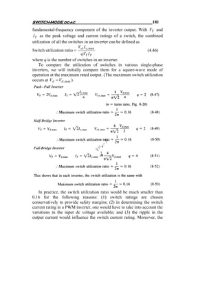 SWITCH-MODE dc-ac                                                  181
fundamental-frequency component of the inverter output. With VT and
 I T as the peak voltage and current ratings of a switch, the combined
utilization of all the switches in an inverter can be defined as
                            V I
Switch utilization ratio = o1 o, max                             (4.46)
                              qVT IT
where q is the number of switches in an inverter.
     To compare the utilization of switches in various single-phase
inverters, we will initially compare them for a square-wave mode of
operation at the maximum rated output. (The maximum switch utilization
occurs at Vd = Vd , max ).




   In practice, the switch utilization ratio would be much smaller than
0.16 for the following reasons: (1) switch ratings are chosen
conservatively to provide safety margins; (2) in determining the switch
current rating in a PWM inverter, one would have to take into account the
variations in the input dc voltage available; and (3) the ripple in the
output current would influence the switch current rating. Moreover, the
 