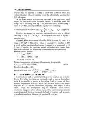 182 Chapter Three
inverter may be required to supply a short-term overload. Thus, the
switch utilization ratio, in practice, would be substantially less than the
0.16 calculated.
    At the lower output volt-amperes compared to the maximum rated
output, the switch utilization decreases linearly. It should be noted that
using a PWM switching with mp !~ 1.0, this ratio would be smaller by a
factor of (π / 4 )ma as compared to the square-wave switching:
                                       1 π      1
Maximum switch utilization ratio =         ma = ma ,     ma ≤ 1.0 ) (4.54)
                                      2π 4      8
   Therefore, the theoretical maximum switch utilization ratio in a PWM
switching is only 0.125 at ma = 1 , as compared with 0.16 in square –
wave inverter.
    Example 4 In a single-phase full-bridge PWM inverter, Vd varies in a
range of 295-325 V. The output voltage is required to be constant at 200
V (rms), and the maximum load current (assumed to be sinusoidal) is 10
A (rms). Calculate the combined switch utilization ratio (under these
idealized conditions, not accounting for any overcurrent capabilities).
Solution: In this inverter
    VT = Vd , ma = 325V
   I T = 2 I o = 2 *10 = 14.14
   q = no. of switches = 4
The maximum output volt-ampere (fundamental frequency) is
Vo1I o, max = 200 *10 = 2000 VA                                         (4.55)
Therefore, from Eq.(4.46)
                             Vo1 I o, max            2000
Switch utilization ratio =                  =                  = 0.11
                               qVT I T          4 * 325 *14.14
4.4 THREE-PHASE INVERTERS
   In applications such as uninterruptible ac power supplies and ac motor
drives, three-phase inverters are commonly used to supply three-phase
loads. It is possible to supply a three-phase load by means of three
separate single-phase inverters, where each inverter produces an output
displaced by 120° (of the fundamental frequency) with respect to each
other. Though this arrangement may be preferable under certain
conditions, it requires either a three-phase output transformer or separate
access to each of the three phases of the load. In practice, such access is
generally not available. Moreover, it requires 12 switches.
 