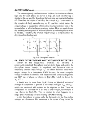 SWITCH-MODE dc-ac                                                    183
    The most frequently used three-phase inverter circuit consists of three
legs, one for each phase, as shown in Fig.4.21. Each inverter leg is
similar to the one used for describing the basic one-leg inverter in Section
4.2. Therefore, the output of each leg, for example v AN , (with respect to
the negative dc bus), depends only on Vd and the switch status; the
output voltage is independent of the output load current since one of the
two switches in a leg is always on at any instant. Here, we again ignore
the blanking time required in practical circuits by assuming the switches
to be ideal. Therefore, the inverter output voltage is independent of the
direction of the load current.




                       Fig.4.21 Three-phase inverter.
4.4.1 PWM IN THREE-PHASE VOLTAGE SOURCE INVERTERS
   Similar to the single-phase inverters, the objective in
pulse-width-modulated three-phase inverters is to shape and control the
three-phase output voltages in magnitude and frequency with an
essentially constant input voltage Vd . To obtain balanced three-phase
output voltages in a three-phase PWM inverter, the same triangular
voltage waveform is compared with three sinusoidal control voltages that
are 120° out of phase, as shown in Fig.4.22a (which is drawn for
m f = 15 ).
   It should also be noted from Fig.4.22b that an identical amount of
average dc component is present in the output voltages v AN and v BN ,
which are measured with respect to the negative dc bus. These dc
components are canceled out in the line-to-line voltages, for example in
v AB shown in Fig.4.22b. This is similar to what happens in a
single-phase full-bridge inverter utilizing a PWM switching.
   In the three-phase inverters, only the harmonics in the line-to-line
voltages are of concern. The harmonics in the output of any one of the
 
