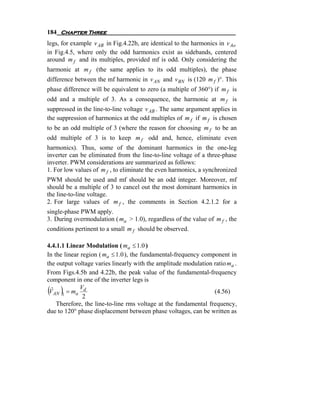 184 Chapter Three
legs, for example v AB in Fig.4.22b, are identical to the harmonics in v Ao
in Fig.4.5, where only the odd harmonics exist as sidebands, centered
around m f and its multiples, provided mf is odd. Only considering the
harmonic at m f (the same applies to its odd multiples), the phase
difference between the mf harmonic in v AN and v BN is (120 m f )°. This
phase difference will be equivalent to zero (a multiple of 360°) if m f is
odd and a multiple of 3. As a consequence, the harmonic at m f is
suppressed in the line-to-line voltage v AB . The same argument applies in
the suppression of harmonics at the odd multiples of m f if m f is chosen
to be an odd multiple of 3 (where the reason for choosing m f to be an
odd multiple of 3 is to keep m f odd and, hence, eliminate even
harmonics). Thus, some of the dominant harmonics in the one-leg
inverter can be eliminated from the line-to-line voltage of a three-phase
inverter. PWM considerations are summarized as follows:
1. For low values of m f , to eliminate the even harmonics, a synchronized
PWM should be used and mf should be an odd integer. Moreover, mf
should be a multiple of 3 to cancel out the most dominant harmonics in
the line-to-line voltage.
2. For large values of m f , the comments in Section 4.2.1.2 for a
single-phase PWM apply.
3. During overmodulation ( ma > 1.0), regardless of the value of m f , the
conditions pertinent to a small m f should be observed.

4.4.1.1 Linear Modulation ( ma ≤ 1.0 )
In the linear region ( ma ≤ 1.0 ), the fundamental-frequency component in
the output voltage varies linearly with the amplitude modulation ratio ma .
From Figs.4.5b and 4.22b, the peak value of the fundamental-frequency
component in one of the inverter legs is
( )
  ˆ          V
 V AN 1 = ma d
               2
                                                                 (4.56)
    Therefore, the line-to-line rms voltage at the fundamental frequency,
due to 120° phase displacement between phase voltages, can be written as
 