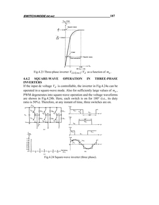 SWITCH-MODE dc-ac                                                        187




        Fig.4.23 Three-phase inverter VLL1(rms ) / Vd as a function of ma .

4.4.2 SQUARE-WAVE OPERATION IN THREE-PHASE
INVERTERS
If the input dc voltage Vd is controllable, the inverter in Fig.4.24a can be
operated in a square-wave mode. Also for sufficiently large values of ma ,
PWM degenerates into square-wave operation and the voltage waveforms
are shown in Fig.4.24b. Here, each switch is on for 180° (i.e., its duty
ratio is 50%). Therefore, at any instant of time, three switches are on.




                 Fig.4.24 Square-wave inverter (three phase).
 