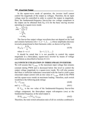 188 Chapter Three
    In the square-wave mode of operation, the inverter itself cannot
control the magnitude of the output ac voltages. Therefore, the dc input
voltage must be controlled in order to control the output in magnitude.
Here, the fundamental-frequency line-to-line rms voltage component in
the output can be obtained from Eq. (13) for the basic one-leg inverter
operating in a square-wave mode:




                                                                   (4.58)
   The line-to-line output voltage waveform does not depend on the load
and contains harmonics (6n ± 1; n = 1, 2, . . .), whose amplitudes decrease
inversely proportional to their harmonic order, as shown in Fig.4.24c:
    (VLL )h = 0.78 Vd                                              (4.59)
               h
   where h = n ± 1               (n = 1, 2, 3,.......)
   It should be noted that it is not possible to control the output
magnitude in a three-phase, square-wave inverter by means of voltage
cancellation as described in Section 4.3.2.4.
4.4.3 SWITCH UTILIZATION IN THREE-PHASE INVERTERS
We will assume that Vd , max is the maximum input voltage that remains
constant during PWM and is decreased below this level to control the
output voltage magnitude in a square-wave mode. We will also assume
that there is sufficient inductance associated with the load to yield a pure
sinusoidal output current with an rms value of I o. max (both in the PWM
and the square-wave mode) at maximum loading. Therefore, each switch
would have the following peak ratings:
VT = Vd , max                                                      (4.60)
and I T = 2 I o, max                                        (4.61)
   If VLL1 is the rms value of the fundamental-frequency line-to-line
voltage component, the three-phase output volt-amperes (rms) at the
fundamental frequency at the rated output is
    (VA)3 − phase = 3 VLL1 I O, max                        (4.62)
Therefore, the total switch utilization ratio of all six switches combined is
 