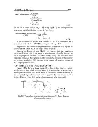 SWITCH-MODE dc-ac                                                       189




                                                               (4.63)
In the PWM linear region (ma ≤ 1.0 ) using Eq.(4.57) and noting that the
maximum switch utilization occurs at Vd = Vd , max



                                                                    (4.64)
   In the square-wave mode, this ratio is 1 / 2π ≅ 0.16 compared to a
maximum of 0.125 for a PWM linear region with ma = 1.0 .
    In practice, the same derating in the switch utilization ratio applies as
discussed in Section 4.3.4 for single-phase inverters.
    Comparing Eqs.(4.54) and (4.64), we observe that the maximum
switch utilization ratio is the same in a three-phase, three-leg inverter as
in a single-phase inverter. In other words, using the switches with
identical ratings, a three-phase inverter with 50% increase in the number
of switches results in a 50% increase in the output volt-ampere, compared
to a single-phase inverter.
4.4.4 RIPPLE IN THE INVERTER OUTPUT
   Figure 4.25a shows a three-phase, three-leg, voltage source, switch-
mode inverter in a block diagram form. It is assumed to be supplying a
three-phase ac motor load. Each phase of the load is shown by means of
its simplified equivalent circuit with respect to the load neutral n. The
induced back e A (t ), eB (t ) , and ec (t ) are assumed to be sinusoidal.




    Fig.4.25 Three-phase inverter: (a) circuit diagram; (b) phasor diagram
                         (fundamental frequency).
 