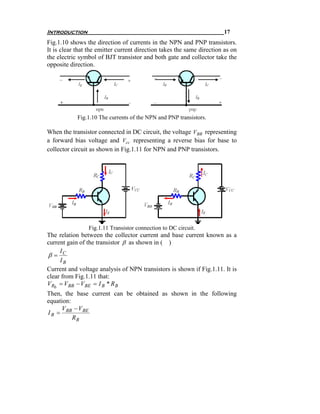 Introduction                                                           17
Fig.1.10 shows the direction of currents in the NPN and PNP transistors.
It is clear that the emitter current direction takes the same direction as on
the electric symbol of BJT transistor and both gate and collector take the
opposite direction.




            Fig.1.10 The currents of the NPN and PNP transistors.

When the transistor connected in DC circuit, the voltage V BB representing
a forward bias voltage and Vcc representing a reverse bias for base to
collector circuit as shown in Fig.1.11 for NPN and PNP transistors.




                Fig.1.11 Transistor connection to DC circuit.
The relation between the collector current and base current known as a
current gain of the transistor β as shown in ( )
     I
β= C
     IB
Current and voltage analysis of NPN transistors is shown if Fig.1.11. It is
clear from Fig.1.11 that:
V Rb = V BB − V BE = I B * R B
Then, the base current can be obtained as shown in the following
equation:
     V − V BE
I B = BB
          RB
 