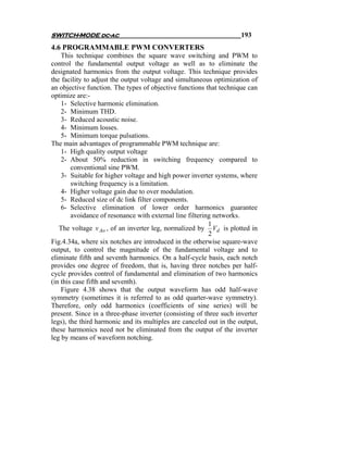 SWITCH-MODE dc-ac                                                    193
4.6 PROGRAMMABLE PWM CONVERTERS
    This technique combines the square wave switching and PWM to
control the fundamental output voltage as well as to eliminate the
designated harmonics from the output voltage. This technique provides
the facility to adjust the output voltage and simultaneous optimization of
an objective function. The types of objective functions that technique can
optimize are:-
    1- Selective harmonic elimination.
    2- Minimum THD.
    3- Reduced acoustic noise.
    4- Minimum losses.
    5- Minimum torque pulsations.
The main advantages of programmable PWM technique are:
    1- High quality output voltage
    2- About 50% reduction in switching frequency compared to
        conventional sine PWM.
    3- Suitable for higher voltage and high power inverter systems, where
        switching frequency is a limitation.
    4- Higher voltage gain due to over modulation.
    5- Reduced size of dc link filter components.
    6- Selective elimination of lower order harmonics guarantee
        avoidance of resonance with external line filtering networks.
                                                          1
   The voltage v Ao , of an inverter leg, normalized by Vd is plotted in
                                                          2
Fig.4.34a, where six notches are introduced in the otherwise square-wave
output, to control the magnitude of the fundamental voltage and to
eliminate fifth and seventh harmonics. On a half-cycle basis, each notch
provides one degree of freedom, that is, having three notches per half-
cycle provides control of fundamental and elimination of two harmonics
(in this case fifth and seventh).
    Figure 4.38 shows that the output waveform has odd half-wave
symmetry (sometimes it is referred to as odd quarter-wave symmetry).
Therefore, only odd harmonics (coefficients of sine series) will be
present. Since in a three-phase inverter (consisting of three such inverter
legs), the third harmonic and its multiples are canceled out in the output,
these harmonics need not be eliminated from the output of the inverter
leg by means of waveform notching.
 