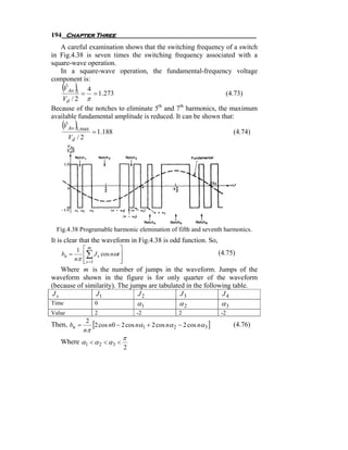 194 Chapter Three
   A careful examination shows that the switching frequency of a switch
in Fig.4.38 is seven times the switching frequency associated with a
square-wave operation.
   In a square-wave operation, the fundamental-frequency voltage
component is:
    ( )
     ˆ
    V Ao 1 4
            = = 1.273                                         (4.73)
    Vd / 2 π
Because of the notches to eliminate 5th and 7th harmonics, the maximum
available fundamental amplitude is reduced. It can be shown that:
    ( )
     ˆ
    V Ao 1, max
                = 1.188                                          (4.74)
       Vd / 2




  Fig.4.38 Programable harmonic elemination of fifth and seventh harmonics.
It is clear that the waveform in Fig.4.38 is odd function. So,
           1 ⎡m              ⎤
   bn =      ⎢ ∑ J s cos nωt ⎥                                   (4.75)
          nπ ⎢ s =1
             ⎣               ⎥
                             ⎦
    Where m is the number of jumps in the waveform. Jumps of the
waveform shown in the figure is for only quarter of the waveform
(because of similarity). The jumps are tabulated in the following table.
 Js             J1             J2              J3             J4
Time              0              α1              α2               α3
Value             2              -2              2               -2

Then, bn =
           2
             [2 cos n0 − 2 cos nα1 + 2 cos nα 2 − 2 cos nα 3 ]         (4.76)
          nπ
                          π
   Where α1 < α 2 < α 3 <
                          2
 