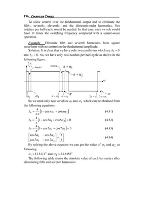 196 Chapter Three
    To allow control over the fundamental output and to eliminate the
fifth-, seventh-, eleventh-, and the thirteenth-order harmonics, five
notches per half-cycle would be needed. In that case, each switch would
have 11 times the switching frequency compared with a square-wave
operation.
    Example Eliminate fifth and seventh harmonics from square
waveform with no control on the fundamental amplitude:
    Solution: It is clear that we have only two conditions which are b5 = 0
and b7 = 0 . So, we have only two notches per half cycle as shown in the
following figure.
   V Ao
   Vd / 2
            Notch1
                      Notch2     π + α1
                                            π + α2
                                                                 ω1t




  α1        α2         π − α 2 π − α1
                                        π                               2π
                                                     2π − α 2 2π − α1
    So we need only two variables α1 and α 2 which can be obtained from
the following equations:
    bn =
          4
            [1 − cos nα1 + cos nα 2 ]                       (4.81)
         nπ
    b5 = [1 − cos 5α1 + cos 5α 2 ] = 0
         4
                                                            (4.82)
            π
    b7 =    [1 − cos 7α1 + cos 7α 2 ] = 0
            4
                                                                   (4.83)
          π
    ⎡ cos 5α1 − cos 5α 2 ⎤ ⎡1⎤
    ⎢                     ⎥=⎢⎥                                     (4.84)
    ⎣cos 7α1 − cos 7α 2 ⎦ ⎣1⎦
    By solving the above equation we can get the value of α1 and α 2 as
following:
    α1 = 12.8111o and α 2 = 24.8458o
    The following table shows the absolute value of each harmonics after
eliminating fifth and seventh harmonics.
 
