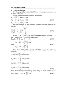 198 Chapter Three
•     System Analysis
   For the proposed converter Fig.4.40, the switching requirements can
be stated as follows.
   Let the input three-phase generated voltages are:
Vab = 3 *Vm Sin(ω i t + 30)
Vbc = 3 *Vm Sin(ω i t + 270)                                      (4.85)
Vca = 3 *Vm Sin(ω i t + 150)
    The line voltages at the generator terminals can be expressed as
follows:
                     ⎡ Vd ⎤
⎡Vab ⎤ ⎡ S1 S 2 ⎤ ⎢ 2 ⎥
⎢V ⎥ = ⎢ S S ⎥ * ⎢ V ⎥                                            (4.86)
⎣ cb ⎦   ⎣ 3     4 ⎦ ⎢− d ⎥
                     ⎣ 2⎦
    Where S1 , S2 , S3 and S4 are the switching functions of switches 1,2,3
and 4 respectively. Vd is the DC-link voltage.
But, S 2 = 1 − S1 and S 4 = 1 − S3                                (4.87)
                        ⎛V ⎞
       Vab = (2 S1 − 1) ⎜ d ⎟ and
                        ⎝ 2 ⎠
Then,                                                             (4.88)
                        ⎛ Vd ⎞
       Vcb = (2 S3 − 1) ⎜ ⎟
                        ⎝ 2 ⎠
    Then from (4.85), (4.86), (4.87) and (4.88) we get the following
equation:
               V
S1 = 0.5 + 3 m sin (ω1t + 30 )
               Vd

                    sin (ω1t + 30 )
                 Vm
S 2 = 0 .5 − 3
                 Vd

                    sin (ω1t + 90 )
                 Vm
S 3 = 0 .5 + 3
                 Vd

                  sin (ω1t + 90 )
              Vm
S 4 = 0 .5 − 3
              Vd                                                  (4.89)
                                                           o
Then, the shift angle for switching signal of leg ‘a’ is 30 and for leg ‘c’
                           V
is 90o. Then, Vab = ma d ∠30 o                                    (4.90)
                          2 2
 