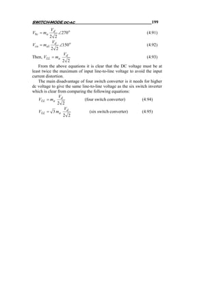 SWITCH-MODE dc-ac                                                    199
            Vd
Vbc = ma         ∠270 o                                           (4.91)
           2 2
            Vd
Vca = ma1         ∠150 o                                          (4.92)
            2 2
                    Vd
Then, VLL = ma                                                    (4.93)
                  2 2
    From the above equations it is clear that the DC voltage must be at
least twice the maximum of input line-to-line voltage to avoid the input
current distortion.
    The main disadvantage of four switch converter is it needs for higher
dc voltage to give the same line-to-line voltage as the six switch inverter
which is clear from comparing the following equations:
                V
    VLL = ma d                (four switch converter)          (4.94)
               2 2
                    V
    VLL = 3 ma d                 (six switch converter)        (4.95)
                  2 2
 