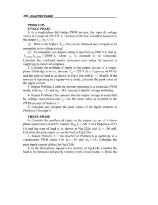 200 Chapter Three

    PROBLEMS
    SINGLE PHASE
    1- In a single-phase full-bridge PWM inverter, the input dc voltage
varies in a range of 295-325 V. Because of the low distortion required in
the output vo , ma ≤ 1.0
    (a) What is the highest Vo1 , that can be obtained and stamped on its
nameplate as its voltage rating?
    (b) Its nameplate volt-ampere rating is specified as 2000 VA, that is,
Vo1, max I o1, max = 2000VA , where io is assumed to be sinusoidal.
Calculate the combined switch utilization ratio when the inverter is
supplying its rated volt-amperes.
    2- Consider the problem of ripple in the output current of a single-
phase full-bridge inverter. Assume Vo1 = 220 V at a frequency of 47 Hz
and the type of load is as shown in Fig.4.18a with L = 100 mH. If the
inverter is operating in a square-wave mode, calculate the peak value of
the ripple current.
    3- Repeat Problem 2 with the inverter operating in a sinusoidal PWM
mode, with m f = 21 and ma = 0.8. Assume a bipolar voltage switching.
   4- Repeat Problem 2 but assume that the output voltage is controlled
by voltage cancellation and Vd has the same value as required in the
PWM inverter of Problem 3.
   5- Calculate and compare the peak values of the ripple currents in
Problems 2 through 4.
   THREE-PHASE
   6- Consider the problem of ripple in the output current of a three-
phase square-wave inverter. Assume (VLL )1 = 220 V at a frequency of 52
Hz and the type of load is as shown in Fig.4.25a with L = 100 mH.
Calculate the peak ripple current defined in Fig.4.26a.
   7- Repeat Problem 6 if the inverter of Problem 6 is operating in a
synchronous PWM mode with m f = 39 and ma = 0.8 . Calculate the
peak ripple current defined in Fig.4.26b.
   8- In the three-phase, square-wave inverter of Fig.4.24a, consider the
load to be balanced and purely resistive with a load-neutral n. Draw the
 
