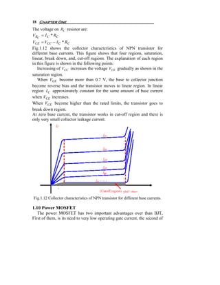 18 Chapter One
The voltage on RC resistor are:
V RC = I C * RC
VCE = VCC − I C * RC
Fig.1.12 shows the collector characteristics of NPN transistor for
different base currents. This figure shows that four regions, saturation,
linear, break down, and, cut-off regions. The explanation of each region
in this figure is shown in the following points:
   Increasing of VCC increases the voltage VCE gradually as shown in the
saturation region.
   When VCE become more than 0.7 V, the base to collector junction
become reverse bias and the transistor moves to linear region. In linear
region I C approximately constant for the same amount of base current
when VCE increases.
When VCE become higher than the rated limits, the transistor goes to
break down region.
At zero base current, the transistor works in cut-off region and there is
only very small collector leakage current.




Fig.1.12 Collector characteristics of NPN transistor for different base currents.

1.10 Power MOSFET
   The power MOSFET has two important advantages over than BJT,
First of them, is its need to very low operating gate current, the second of
 