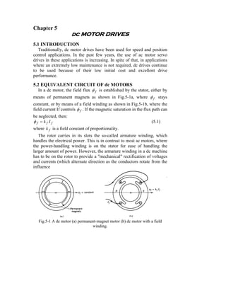 Chapter 5
                      dc MOTOR DRIVES
5.1 INTRODUCTION
   Traditionally, dc motor drives have been used for speed and position
control applications. In the past few years, the use of ac motor servo
drives in these applications is increasing. In spite of that, in applications
where an extremely low maintenance is not required, dc drives continue
to be used because of their low initial cost and excellent drive
performance.

5.2 EQUIVALENT CIRCUIT OF dc MOTORS
   In a dc motor, the field flux φ f is established by the stator, either by
means of permanent magnets as shown in Fig.5-1a, where φ f stays
constant, or by means of a field winding as shown in Fig.5-1b, where the
field current If controls φ f . If the magnetic saturation in the flux path can
be neglected, then:
φf =kf If                                                            (5.1)
where k f is a field constant of proportionality.
   The rotor carries in its slots the so-called armature winding, which
handles the electrical power. This is in contrast to most ac motors, where
the power-handling winding is on the stator for ease of handling the
larger amount of power. However, the armature winding in a dc machine
has to be on the rotor to provide a "mechanical" rectification of voltages
and currents (which alternate direction as the conductors rotate from the
influence




   Fig.5-1 A dc motor (a) permanent-magnet motor (b) dc motor with a field
                                 winding.
 