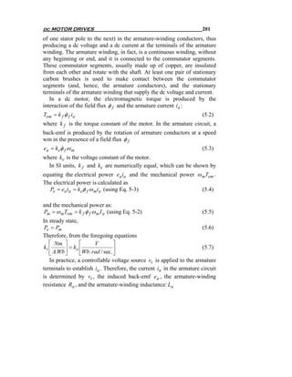 dc MOTOR DRIVES                                                       201
of one stator pole to the next) in the armature-winding conductors, thus
producing a dc voltage and a dc current at the terminals of the armature
winding. The armature winding, in fact, is a continuous winding, without
any beginning or end, and it is connected to the commutator segments.
These commutator segments, usually made up of copper, are insulated
from each other and rotate with the shaft. At least one pair of stationary
carbon brushes is used to make contact between the commutator
segments (and, hence, the armature conductors), and the stationary
terminals of the armature winding that supply the dc voltage and current.
   In a dc motor, the electromagnetic torque is produced by the
interaction of the field flux φ f and the armature current ia :
Tem = k f φ f ia                                                      (5.2)
where k f is the torque constant of the motor. In the armature circuit, a
back-emf is produced by the rotation of armature conductors at a speed
wm in the presence of a field flux φ f
ea = k eφ f ω m                                                       (5.3)
where ke is the voltage constant of the motor.
  In SI units, k f and ke are numerically equal, which can be shown by
equating the electrical power ea ia and the mechanical power ω mTem .
The electrical power is calculated as
   Pe = ea ia = k eφ f ω m ia (using Eq. 5-3)                  (5.4)

and the mechanical power as:
Pm = ω mTem = k f φ f ω m I a (using Eq. 5-2)                         (5.5)
In steady state,
 Pe = Pm                                                               (5.6)
Therefore, from the foregoing equations
   ⎡ Nm ⎤         ⎡      V          ⎤
kt ⎢      ⎥ = k e ⎢Wb . rad / sec . ⎥                                 (5.7)
   ⎣ A.Wb ⎦       ⎣                 ⎦
   In practice, a controllable voltage source vt is applied to the armature
terminals to establish ia . Therefore, the current ia in the armature circuit
is determined by vt , the induced back-emf ea , the armature-winding
resistance Ra , and the armature-winding inductance: La
 